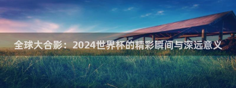2026世界杯亚洲区预选赛：全球大合影：2024世界杯的精彩瞬间与深远意义