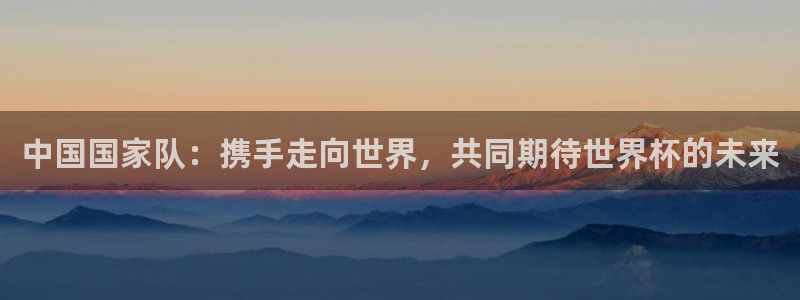 2026男足世界杯赛程:中国国家队:携手走向世界,共同期待世界杯的未来